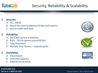 Security, Reliability & Scalability
21
1. Security:
A. PCI , SAS70
B. Round-the-clock protection of data and systems.
C. Secure credit card vault.
2. Reliability:
A. 24/7/365 Service availability.
B. SLA’s – 99.5% uptime (actual 99.9%.)
C. Fully redundant.
D. Multiple Data Centers – separate grids.
3. Scalability:
A. Cloud based.
B. Unlimited capacity.
C. Capacity on demand.
www.fusebill.com
Call Us at: 1-888-519-1425 Copyright Fusebill Inc. 2013. All rights reserved
 