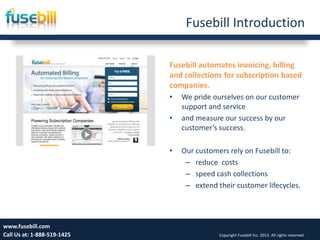 Fusebill Introduction
Fusebill automates invoicing, billing
and collections for subscription based
companies.
• We pride ourselves on our customer
support and service
• and measure our success by our
customer’s success.
• Our customers rely on Fusebill to:
– reduce costs
– speed cash collections
– extend their customer lifecycles.
Friday, July 12, 2013 3www.fusebill.com
Call Us at: 1-888-519-1425 Copyright Fusebill Inc. 2013. All rights reserved
 