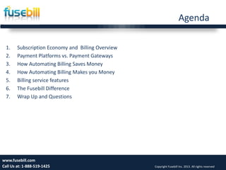 Agenda
1. Subscription Economy and Billing Overview
2. Payment Platforms vs. Payment Gateways
3. How Automating Billing Saves Money
4. How Automating Billing Makes you Money
5. Billing service features
6. The Fusebill Difference
7. Wrap Up and Questions
Friday, July 12, 2013 4www.fusebill.com
Call Us at: 1-888-519-1425 Copyright Fusebill Inc. 2013. All rights reserved
 