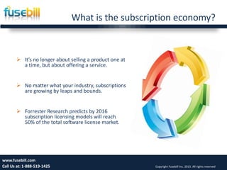 What is the subscription economy?
Friday, July 12, 2013 5www.fusebill.com
Call Us at: 1-888-519-1425 Copyright Fusebill Inc. 2013. All rights reserved
 It’s no longer about selling a product one at
a time, but about offering a service.
 No matter what your industry, subscriptions
are growing by leaps and bounds.
 Forrester Research predicts by 2016
subscription licensing models will reach
50% of the total software license market.
 