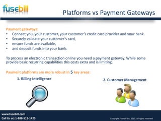 Platforms vs Payment Gateways
Payment gateways:
• Connect you, your customer, your customer’s credit card provider and your bank.
• Securely validate your customer’s card,
• ensure funds are available,
• and deposit funds into your bank.
To process an electronic transaction online you need a payment gateway. While some
provide basic recurring capabilities this costs extra and is limiting.
Payment platforms are more robust in 5 key areas:
Friday, July 12, 2013 7www.fusebill.com
Call Us at: 1-888-519-1425 Copyright Fusebill Inc. 2013. All rights reserved
1. Billing Intelligence 2. Customer Management
 