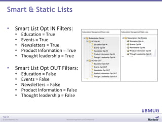 Page 12
© 2014 Marketo, Inc. Marketo Proprietary and Confidential
#BMUG
Smart & Static Lists
• Smart List Opt IN Filters:
• Education = True
• Events = True
• Newsletters = True
• Product Information = True
• Thought leadership = True
• Smart List Opt OUT Filters:
• Education = False
• Events = False
• Newsletters = False
• Product Information = False
• Thought leadership = False
 