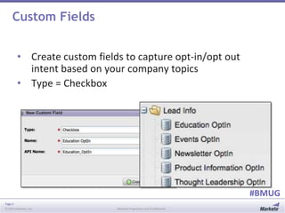 Page 5
© 2014 Marketo, Inc. Marketo Proprietary and Confidential
#BMUG
Custom Fields
• Create custom fields to capture opt-in/opt out
intent based on your company topics
• Type = Checkbox
 