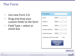 Page 6
© 2014 Marketo, Inc. Marketo Proprietary and Confidential
#BMUG
The Form
• Use new Form 2.0
• Drag and drop your
custom fields to the form
• Field Type = select or
check box
 
