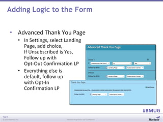 Page 9
© 2014 Marketo, Inc. Marketo Proprietary and Confidential
#BMUG
Adding Logic to the Form
• Advanced Thank You Page
• In Settings, select Landing
Page, add choice,
If Unsubscribed is Yes,
Follow up with
Opt-Out Confirmation LP
• Everything else is
default, follow up
with Opt-In
Confirmation LP
 