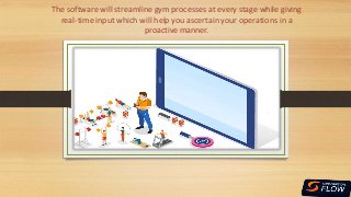 The software will streamline gym processes at every stage while giving
real-time input which will help you ascertain your operations in a
proactive manner.
 