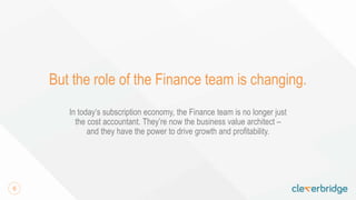 6
But the role of the Finance team is changing.
In today’s subscription economy, the Finance team is no longer just
the cost accountant. They’re now the business value architect –
and they have the power to drive growth and profitability.
 