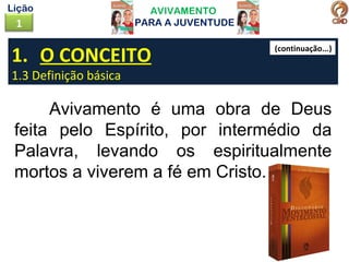 AVIVAMENTO
PARA A JUVENTUDE1
Lição
1. O CONCEITO
1.3 Definição básica
Avivamento é uma obra de Deus
feita pelo Espírito, por intermédio da
Palavra, levando os espiritualmente
mortos a viverem a fé em Cristo.
(continuação...)
 