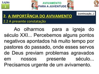 AVIVAMENTO
PARA A JUVENTUDE1
Lição
2. A IMPORTÂNCIA DO AVIVAMENTO
2.2 A presente constatação
Ao olharmos para a igreja do
século XXI... Percebemos alguns pontos
negativos apontados há muito tempo por
pastores do passado, onde esses servos
de Deus previam problemas agravados
em nossos presente século...
Precisamos urgente de um avivamento.
(continuação...)
 