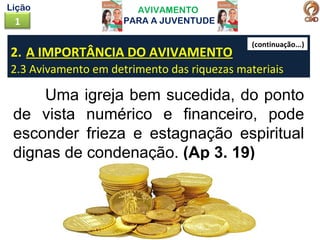 AVIVAMENTO
PARA A JUVENTUDE1
Lição
2. A IMPORTÂNCIA DO AVIVAMENTO
2.3 Avivamento em detrimento das riquezas materiais
Uma igreja bem sucedida, do ponto
de vista numérico e financeiro, pode
esconder frieza e estagnação espiritual
dignas de condenação. (Ap 3. 19)
(continuação...)
 