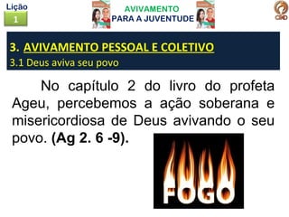 AVIVAMENTO
PARA A JUVENTUDE1
Lição
3. AVIVAMENTO PESSOAL E COLETIVO
3.1 Deus aviva seu povo
No capítulo 2 do livro do profeta
Ageu, percebemos a ação soberana e
misericordiosa de Deus avivando o seu
povo. (Ag 2. 6 -9).
 