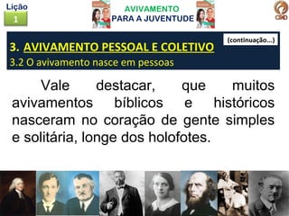AVIVAMENTO
PARA A JUVENTUDE1
Lição
3. AVIVAMENTO PESSOAL E COLETIVO
3.2 O avivamento nasce em pessoas
Vale destacar, que muitos
avivamentos bíblicos e históricos
nasceram no coração de gente simples
e solitária, longe dos holofotes.
(continuação...)
 
