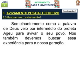 AVIVAMENTO
PARA A JUVENTUDE1
Lição
3. AVIVAMENTO PESSOAL E COLETIVO
3.3 Busquemos o avivamento!
Semelhantemente como a palavra
de Deus veio por intermédio do profeta
Ageu para avivar o seu povo. Nós
também devemos buscar essa
experiência para a nossa geração.
(continuação...)
 