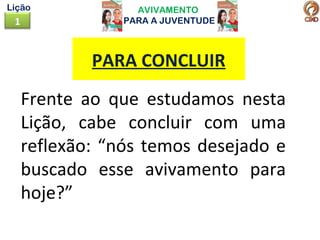 AVIVAMENTO
PARA A JUVENTUDE1
Lição
Frente ao que estudamos nesta
Lição, cabe concluir com uma
reflexão: “nós temos desejado e
buscado esse avivamento para
hoje?”
PARA CONCLUIR
 