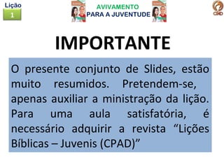 AVIVAMENTO
PARA A JUVENTUDE1
Lição
IMPORTANTE
O presente conjunto de Slides, estão
muito resumidos. Pretendem-se,
apenas auxiliar a ministração da lição.
Para uma aula satisfatória, é
necessário adquirir a revista “Lições
Bíblicas – Juvenis (CPAD)”
 