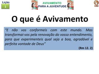AVIVAMENTO
PARA A JUVENTUDE1
Lição
O que é Avivamento
“E não vos conformeis com este mundo. Mas
transformai-vos pela renovação do vosso entendimento,
para que experimenteis qual seja a boa, agradável e
perfeita vontade de Deus”
(Rm 12. 2)
 