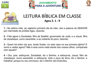 AVIVAMENTO
PARA A JUVENTUDE1
Lição
LEITURA BÍBLICA EM CLASSE
Ageu 2. 1 - 9
1 - No sétimo mês, ao vigésimo primeiro dia do mês, veio a palavra do SENHOR
por intermédio do profeta Ageu, dizendo:
2 - Fala agora a Zorobabel, filho de Sealtiel, governador de Judá, e a Josué, filho
de Jozadaque, sumo sacerdote, e ao restante do povo, dizendo:
3 - Quem há entre vós que, tendo ficado, viu esta casa na sua primeira glória? E
como a vedes agora? Não é esta como nada diante dos vossos olhos, comparada
com aquela?
4 - Ora, pois, esforça-te, Zorobabel, diz o Senhor, e esforça-te, Josué, filho de
Jozadaque, sumo sacerdote, e esforça-te, todo o povo da terra, diz o Senhor, e
trabalhai; porque eu sou convosco, diz o Senhor dos Exércitos.
 