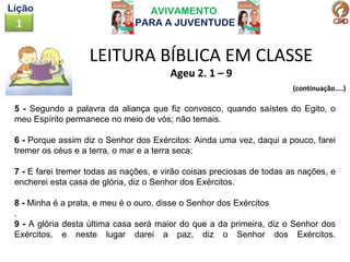AVIVAMENTO
PARA A JUVENTUDE1
Lição
LEITURA BÍBLICA EM CLASSE
Ageu 2. 1 – 9
(continuação....)
5 - Segundo a palavra da aliança que fiz convosco, quando saístes do Egito, o
meu Espírito permanece no meio de vós; não temais.
6 - Porque assim diz o Senhor dos Exércitos: Ainda uma vez, daqui a pouco, farei
tremer os céus e a terra, o mar e a terra seca;
7 - E farei tremer todas as nações, e virão coisas preciosas de todas as nações, e
encherei esta casa de glória, diz o Senhor dos Exércitos.
8 - Minha é a prata, e meu é o ouro, disse o Senhor dos Exércitos
.
9 - A glória desta última casa será maior do que a da primeira, diz o Senhor dos
Exércitos, e neste lugar darei a paz, diz o Senhor dos Exércitos.
 