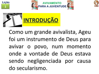 AVIVAMENTO
PARA A JUVENTUDE1
Lição
Como um grande avivalista, Ageu
foi um instrumento de Deus para
avivar o povo, num momento
onde a vontade de Deus estava
sendo negligenciada por causa
do secularismo.
INTRODUÇÃO
 