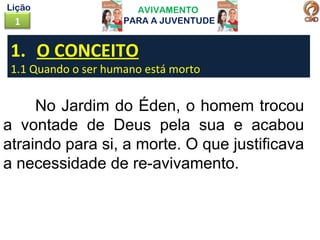 AVIVAMENTO
PARA A JUVENTUDE1
Lição
No Jardim do Éden, o homem trocou
a vontade de Deus pela sua e acabou
atraindo para si, a morte. O que justificava
a necessidade de re-avivamento.
1. O CONCEITO
1.1 Quando o ser humano está morto
 