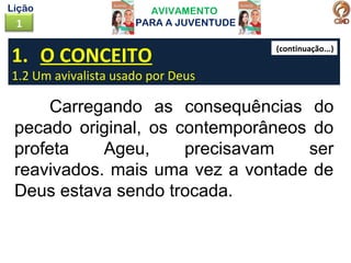 AVIVAMENTO
PARA A JUVENTUDE1
Lição
1. O CONCEITO
1.2 Um avivalista usado por Deus
Carregando as consequências do
pecado original, os contemporâneos do
profeta Ageu, precisavam ser
reavivados. mais uma vez a vontade de
Deus estava sendo trocada.
(continuação...)
 