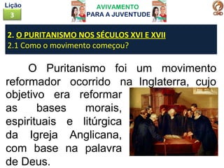 AVIVAMENTO
PARA A JUVENTUDE3
Lição
O Puritanismo foi um movimento
reformador ocorrido na Inglaterra, cujo
2. O PURITANISMO NOS SÉCULOS XVI E XVII
2.1 Como o movimento começou?
objetivo era reformar
as bases morais,
espirituais e litúrgica
da Igreja Anglicana,
com base na palavra
de Deus.
 