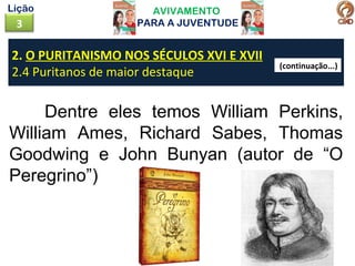 AVIVAMENTO
PARA A JUVENTUDE3
Lição
Dentre eles temos William Perkins,
William Ames, Richard Sabes, Thomas
Goodwing e John Bunyan (autor de “O
Peregrino”)
2. O PURITANISMO NOS SÉCULOS XVI E XVII
2.4 Puritanos de maior destaque
(continuação...)
 