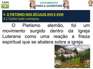 AVIVAMENTO
PARA A JUVENTUDE3
Lição
O Pietismo alemão, foi um
movimento surgido dentro da Igreja
Luterana como uma reação a frieza
espiritual que se abatera sobre a igreja.
3. O PIETISMO NOS SÉCULOS XVII E XVIII
3.1 Como tudo começou
 