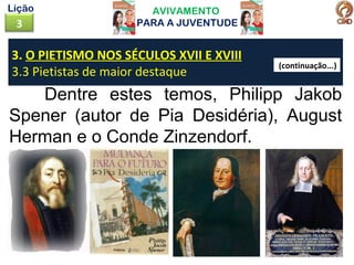 AVIVAMENTO
PARA A JUVENTUDE3
Lição
Dentre estes temos, Philipp Jakob
Spener (autor de Pia Desidéria), August
Herman e o Conde Zinzendorf.
3. O PIETISMO NOS SÉCULOS XVII E XVIII
3.3 Pietistas de maior destaque
(continuação...)
 