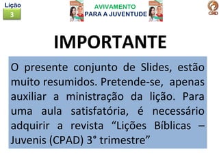 AVIVAMENTO
PARA A JUVENTUDE3
Lição
IMPORTANTE
O presente conjunto de Slides, estão
muito resumidos. Pretende-se, apenas
auxiliar a ministração da lição. Para
uma aula satisfatória, é necessário
adquirir a revista “Lições Bíblicas –
Juvenis (CPAD) 3° trimestre”
 