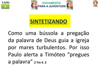 AVIVAMENTO
PARA A JUVENTUDE3
Lição
Como uma bússola a pregação
da palavra de Deus guia a igreja
por mares turbulentos. Por isso
Paulo alerta a Timóteo “pregues
a palavra” 2 Tm 4. 2
SINTETIZANDO
 