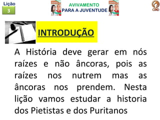 AVIVAMENTO
PARA A JUVENTUDE3
Lição
A História deve gerar em nós
raízes e não âncoras, pois as
raízes nos nutrem mas as
âncoras nos prendem. Nesta
lição vamos estudar a historia
dos Pietistas e dos Puritanos
INTRODUÇÃO
 