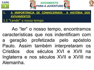 AVIVAMENTO
PARA A JUVENTUDE3
Lição
Ao “ler” o nosso tempo, encontramos
características que nos indentificam com
a geração profetizada pelo apóstolo
Paulo. Assim também interpretaram os
Cristãos dos séculos XVI e XVII na
Inglaterra e nos séculos XVII e XVIII na
Alemanha.
1. A IIMPORTÂNCIA DE CONHECERMOS A HISTÓRIA DOS
AVIVAMENTOS
1.1 “Lendo” o nosso tempo
 