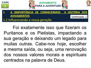 1. A IIMPORTÂNCIA DE CONHECERMOS A HISTÓRIA DOS
AVIVAMENTOS
1.2 Influenciando a nossa geração
AVIVAMENTO
PARA A JUVENTUDE3
Lição
Foi exatamente isso que fizeram os
Puritanos e os Pietistas, impactando a
sua geração e deixando um legado para
muitas outras. Cabe-nos hoje, escolher
a mesma saída, ou seja, uma renovação
dos nossos valores morais e espirituais
centrados na palavra de Deus.
(continuação...)
 