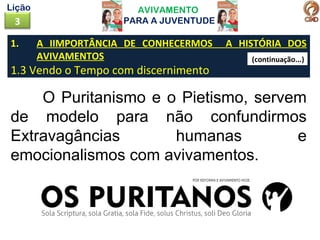 1. A IIMPORTÂNCIA DE CONHECERMOS A HISTÓRIA DOS
AVIVAMENTOS
1.3 Vendo o Tempo com discernimento
AVIVAMENTO
PARA A JUVENTUDE3
Lição
O Puritanismo e o Pietismo, servem
de modelo para não confundirmos
Extravagâncias humanas e
emocionalismos com avivamentos.
(continuação...)
 