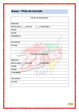 12
Anexo – Ficha de inscrição
FICHA DE INSCRIÇÃO
DIOCESE:
DELEGADO: (____) JOVEM (____) ASSESSOR/A
NOME:
IDADE:
ENDEREÇO:
TELEFONE:
E-MAIL:
FICHA DE INSCRIÇÃO
DIOCESE:
DELEGADO: (____) JOVEM (____) ASSESSOR/A
NOME:
IDADE:
ENDEREÇO:
TELEFONE:
E-MAIL:
 