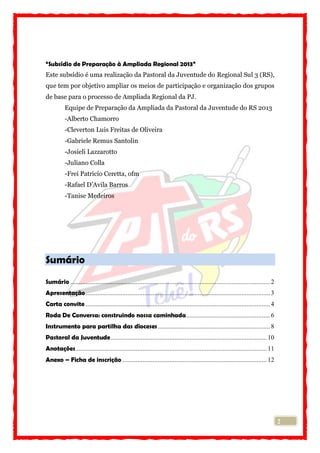 2
“Subsídio de Preparação à Ampliada Regional 2013”
Este subsídio é uma realização da Pastoral da Juventude do Regional Sul 3 (RS),
que tem por objetivo ampliar os meios de participação e organização dos grupos
de base para o processo de Ampliada Regional da PJ.
Equipe de Preparação da Ampliada da Pastoral da Juventude do RS 2013
-Alberto Chamorro
-Cleverton Luis Freitas de Oliveira
-Gabriele Remus Santolin
-Josieli Lazzarotto
-Juliano Colla
-Frei Patricio Ceretta, ofm
-Rafael D’Avila Barros
-Tanise Medeiros
Sumário
Sumário .......................................................................................................................2
Apresentação..............................................................................................................3
Carta convite ..............................................................................................................4
Roda De Conversa: construindo nossa caminhada..................................................6
Instrumento para partilha das dioceses...................................................................8
Pastoral da Juventude............................................................................................. 10
Anotações.................................................................................................................. 11
Anexo – Ficha de inscrição ...................................................................................... 12
 