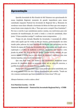 3
Apresentação
Querida Juventude do Rio Grande do Sul! Estamos nos aproximando de
nossa Ampliada Regional, momento de grande importância para nossa
caminhada enquanto Pastoral da Juventude do Regional Sul 3. Momento de
reordenar nosso fazer olhando o horizonte do Reino de Deus que esta sempre a
nossa frente como utopia de vida, e “Para que serve a utopia? Para Caminhar!”.
Por isso o convite é que caminhemos juntos e juntas, nos motivemos para este
momento de transformação, de sentir o irmão e a irmã de caminhada, dizer
junto: “é bom caminhar contigo!” e reafirmar nosso compromisso.
Tempo de pós Jornada Mundial da Juventude, é momento de refletir
sobre tudo aquilo que foi vivido no Rio de Janeiro, particularmente me sinto
tocado pelas palavras da irmã Henriqueta Cavalcante que assessorou um dos
Painéis do espaço da Tenda das Juventudes, ela ousou sonhar um mundo sem a
exploração e o tráfico de mulheres e crianças, denunciou essa mazela e esta
jurada de morte. Ela dizia no fim da oficina “prefiro morrer falando, do que
morrer calada, o cristão que se cala diante da injustiça é conivente com essa
mesma injustiça, com a morte de inocentes”.
Que esse dizer forte, nos motive a nos envolvermos totalmente nesse
processo de Ampliada desde as pequenas coisas até as rodas de conversa, a
partilha da caminhada em nossa diocese, e tantas outras.
Desejo que o Próprio Cristo seja a vossa motivação nessa caminhada, sem
ele nosso anúncio seria em vão e nossas preocupações sem sentido. "Tende em
vós o mesmo sentimento que houve também em Cristo Jesus" (Fil, 2,5)
Abraços fraternos a vocês e mãos a obra!
Frei Patrício Ceretta – O.F.M
Assessor Referencial – Pastoral da Juventude Regional Sul 3 - CNBB
 