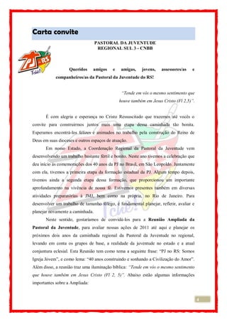 4
Carta convite
PASTORAL DA JUVENTUDE
REGIONAL SUL 3 - CNBB
Queridos amigos e amigas, jovens, assessores/as e
companheiros/as da Pastoral da Juventude do RS!
“Tende em vós o mesmo sentimento que
houve também em Jesus Cristo (Fl 2,5)”.
É com alegria e esperança no Cristo Ressuscitado que trazemos até vocês o
convite para construirmos juntos mais uma etapa dessa caminhada tão bonita.
Esperamos encontrá-los felizes e animados no trabalho pela construção do Reino de
Deus em suas dioceses e outros espaços de atuação.
Em nosso Estado, a Coordenação Regional da Pastoral da Juventude vem
desenvolvendo um trabalho bastante fértil e bonito. Neste ano tivemos a celebração que
deu início às comemorações dos 40 anos da PJ no Brasil, em São Leopoldo. Juntamente
com ela, tivemos a primeira etapa da formação estadual da PJ. Algum tempo depois,
tivemos ainda a segunda etapa dessa formação, que proporcionou um importante
aprofundamento na vivência de nossa fé. Estivemos presentes também em diversas
atividades preparatórias à JMJ, bem como na própria, no Rio de Janeiro. Para
desenvolver um trabalho de tamanho fôlego, é fundamental planejar, refletir, avaliar e
planejar novamente a caminhada.
Neste sentido, gostaríamos de convidá-los para a Reunião Ampliada da
Pastoral da Juventude, para avaliar nossas ações de 2011 até aqui e planejar os
próximos dois anos da caminhada regional da Pastoral da Juventude no regional,
levando em conta os grupos de base, a realidade da juventude no estado e a atual
conjuntura eclesial. Esta Reunião tem como tema a seguinte frase: “PJ no RS: Somos
Igreja Jovem”, e como lema: “40 anos construindo e sonhando a Civilização do Amor”.
Além disso, a reunião traz uma iluminação bíblica: “Tende em vós o mesmo sentimento
que houve também em Jesus Cristo (Fl 2, 5)”. Abaixo estão algumas informações
importantes sobre a Ampliada:
 