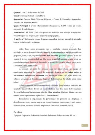 5
Quando? 19 a 22 de Setembro de 2013
Onde? Centro de Pastoral – Santa Maria.
Assessoria: Carmem Lúcia Teixeira (Cajueiro – Centro de Formação, Assessoria e
Pesquisa em Juventude, Goiás)
Quem Participa? 3 jovens (Representante Diocesano na CRPJ e mais 2) e um/a
assessor/a de cada diocese.
Investimento? R$ 50,00 (Este valor poderá ser reduzido, uma vez que a equipe está
buscando apoio via projetos junto a algumas congregações).
O que levar? Colchonete, roupas de cama, material de higiene, material de anotação,
caneca, símbolos da PJ na diocese.
Além disso, como preparação para a ampliada, estamos propondo duas
atividades, a serem desenvolvidas nas dioceses. A primeira delas, a ser desenvolvida em
grupos de jovens, é um conjunto de Rodas de Conversas, que têm o objetivo de dar aos
grupos de jovens a oportunidade de falar sobre a realidade em que vivem, sobre sua
caminhada enquanto Pastoral da Juventude, as percepções que têm sobre a Igreja, sobre
a sociedade, entre outras coisas.
A segunda atividade foi pensada para ser desenvolvida na equipe de
coordenação diocesana da Pastoral da Juventude. Trata-se de um relato sobre as
atividades da coordenação diocesana, suas percepções sobre a JMJ, sobre o Pós-JMJ,
sobre as atividades da Coordenação Regional da Pastoral da Juventude, entre outras
coisas.
Ambas atividades, mais detalhadamente descritas, estão anexas a esta carta. Os
resultados das atividades devem ser encaminhados à lista de e-mails da Coordenação
Regional da Pastoral da Juventude até o dia 10 de setembro. Qualquer dúvida entre em
contato com o representante regional da PJ da sua diocese!
Ressaltamos a importância da participação no processo da Ampliada e
despedimo-nos com a mesma alegria que nos encontramos, e esperamos rever à todos e
todas em breve, em nossa Reunião Ampliada da Pastoral da Juventude do RS.
Paz e Bem!
Equipe de Preparação da Reunião Ampliada da Pastoral da Juventude do RS 2013
 
