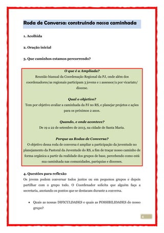 6
Roda de Conversa: construindo nossa caminhada
1. Acolhida
2. Oração inicial
3. Que caminhos estamos percorrendo?
O que é a Ampliada?
Reunião bianual da Coordenação Regional da PJ, onde além dos
coordenadores/as regionais participam 3 jovens e 1 assessor/a por vicariato/
diocese.
Qual o objetivo?
Tem por objetivo avaliar a caminhada da PJ no RS, e planejar projetos e ações
para os próximos 2 anos.
Quando, e onde acontece?
De 19 a 22 de setembro de 2013, na cidade de Santa Maria.
Porque as Rodas de Conversa?
O objetivo dessa roda de conversa é ampliar a participação da juventude no
planejamento da Pastoral da Juventude do RS, a fim de traçar nosso caminho de
forma orgânica a partir da realidade dos grupos de base, percebendo como está
sua caminhada nas comunidades, paróquias e dioceses.
4. Questões para reflexão
Os jovens podem conversar todos juntos ou em pequenos grupos e depois
partilhar com o grupo todo. O Coordenador solicita que alguém faça a
secretaria, anotando os pontos que se destacam durante a conversa.
 Quais as nossas DIFICULDADES e quais as POSSIBILIDADES do nosso
grupo?
 