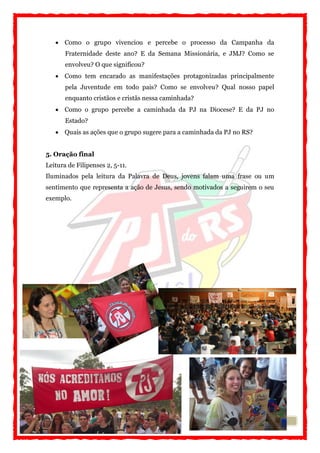 7
 Como o grupo vivenciou e percebe o processo da Campanha da
Fraternidade deste ano? E da Semana Missionária, e JMJ? Como se
envolveu? O que significou?
 Como tem encarado as manifestações protagonizadas principalmente
pela Juventude em todo pais? Como se envolveu? Qual nosso papel
enquanto cristãos e cristãs nessa caminhada?
 Como o grupo percebe a caminhada da PJ na Diocese? E da PJ no
Estado?
 Quais as ações que o grupo sugere para a caminhada da PJ no RS?
5. Oração final
Leitura de Filipenses 2, 5-11.
Iluminados pela leitura da Palavra de Deus, jovens falam uma frase ou um
sentimento que representa a ação de Jesus, sendo motivados a seguirem o seu
exemplo.
 