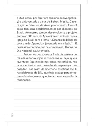 10
a JMJ, optou por fazer um caminho de Evangeliza-
ção da juventude a partir de 3 eixos: Missão, Capa-
citação e Estrutura de Acompanhamento. Esses 3
eixos têm seus desdobramentos nas dioceses do
Brasil. Ao mesmo tempo, desenvolve-se o projeto
Rumo ao 300 anos de Aparecida em sintonia com a
Igreja no Brasil com o tema: “300 anos de bênçãos:
com a mãe Aparecida, juventude em missão”. É
nesse rico contexto que celebramos os 30 anos do
Dia Nacional da Juventude.
Propomos que todos os finais de semana do
mês de outubro sejam missionários, ou seja, que a
juventude faça missão nas casas, nas prisões, nos
lares de idosos, nas fazendas da esperança, nos
hospitais, nas casas de liberdade assistidas etc. E
na celebração do DNJ que haja espaço para o tes-
temunho dos jovens que fizeram essa experiência
missionária.
 