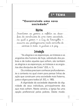 11
1º TEMA
“Construindo uma nova
sociedade”
ObjetivoObjetivo
Incentivar os jovens a refletir os desa-
fios da construção de uma nova sociedade,
na qual o jovem – a Luz do Evangelho –
assume seu protagonismo neste caminho de
serviço à vida, à justiça e à paz.
IntroduçãoIntrodução
“As alegrias e as esperanças, as tristezas e as
angústias dos homens de hoje, sobretudo dos po-
bres e de todos aqueles que sofrem, são também
as alegrias e as esperanças, as tristezas e as angús-
tias dos discípulos de Cristo” (GS, n. 1).
Os cristãos precisam conhecer profundamen-
te o contexto no qual vivem para pensar linhas de
ação que construam uma sociedade mais fraterna,
justa e digna para todos (cf. EG, n. 180).
A dignidade da sociedade depende da dig-
nidade de seus indivíduos, principalmente dos
que mais sofrem. Neste cenário, a Igreja faz uma
opção preferencial pelos pobres. Deste modo:
 