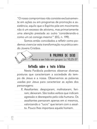 12
“O nosso compromisso não consiste exclusivamen-
te em ações ou em programas de promoção e as-
sistência; aquilo que o Espírito põe em movimento
não é um excesso de ativismo, mas primariamente
uma atenção prestada ao outro ‘considerando-o
como um só consigo mesmo’” (EG, n. 199).
Somos então convidados a refletir como po-
demos vivenciar esta transformação na prática sen-
do Jovens Cristãos.
A PALAVRA DE DEUSA PALAVRA DE DEUS
Texto a ser lido em grupo: Lc 10,25-37
Reflexão sobre o texto bíblicoReflexão sobre o texto bíblico
Nesta Parábola podemos observar diversas
posturas que caracterizam a sociedade do tem-
po de Jesus e a nossa. Observemos as palavras
usadas por Jesus para caracterizar as ações dos
personagens:
1. Assaltantes: despojaram; maltrataram; feri-
ram; deixaram. São todos verbos que indicam
agressão e desrespeito pela vida humana. Os
assaltantes pensaram apenas em si mesmos,
valorizando o “lucro” que teriam com o assal-
to. Pouco lhes importava aquele homem.
 
