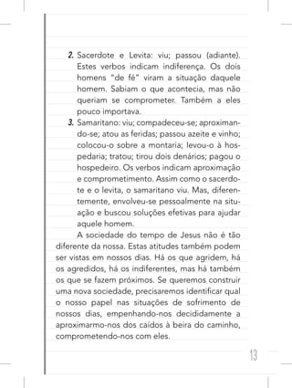 13
2. Sacerdote e Levita: viu; passou (adiante).
Estes verbos indicam indiferença. Os dois
homens “de fé” viram a situação daquele
homem. Sabiam o que acontecia, mas não
queriam se comprometer. Também a eles
pouco importava.
3. Samaritano: viu; compadeceu-se; aproximan-
do-se; atou as feridas; passou azeite e vinho;
colocou-o sobre a montaria; levou-o à hos-
pedaria; tratou; tirou dois denários; pagou o
hospedeiro. Os verbos indicam aproximação
e comprometimento. Assim como o sacerdo-
te e o levita, o samaritano viu. Mas, diferen-
temente, envolveu-se pessoalmente na situ-
ação e buscou soluções efetivas para ajudar
aquele homem.
A sociedade do tempo de Jesus não é tão
diferente da nossa. Estas atitudes também podem
ser vistas em nossos dias. Há os que agridem, há
os agredidos, há os indiferentes, mas há também
os que se fazem próximos. Se queremos construir
uma nova sociedade, precisaremos identificar qual
o nosso papel nas situações de sofrimento de
nossos dias, empenhando-nos decididamente a
aproximarmo-nos dos caídos à beira do caminho,
comprometendo-nos com eles.
 