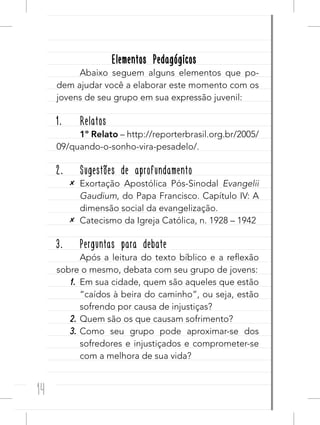 14
Elementos PedagógicosElementos Pedagógicos
Abaixo seguem alguns elementos que po-
dem ajudar você a elaborar este momento com os
jovens de seu grupo em sua expressão juvenil:
1. Relatos
1º Relato – http://reporterbrasil.org.br/2005/
09/quando-o-sonho-vira-pesadelo/.
2. Sugestões de aprofundamento
✕ Exortação Apostólica Pós-Sinodal Evangelii
Gaudium, do Papa Francisco. Capítulo IV: A
dimensão social da evangelização.
✕ Catecismo da Igreja Católica, n. 1928 – 1942
3. Perguntas para debate
Após a leitura do texto bíblico e a reflexão
sobre o mesmo, debata com seu grupo de jovens:
1. Em sua cidade, quem são aqueles que estão
“caídos à beira do caminho”, ou seja, estão
sofrendo por causa de injustiças?
2. Quem são os que causam sofrimento?
3. Como seu grupo pode aproximar-se dos
sofredores e injustiçados e comprometer-se
com a melhora de sua vida?
 