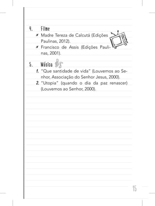 15
4. Filme
✕ Madre Tereza de Calcutá (Edições
Paulinas, 2012).
✕ Francisco de Assis (Edições Pauli-
nas, 2001).
5. Música
1. “Que santidade de vida” (Louvemos ao Se-
nhor, Associação do Senhor Jesus, 2000).
2. “Utopia” (quando o dia da paz renascer)
(Louvemos ao Senhor, 2000).
 