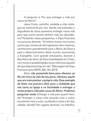 19
A pergunta é: Por que entregar a vida por
causa do Reino?
Jesus Cristo, caminho, verdade e vida, entre-
gou-se totalmente por nós. Sendo nós batizados e
seguidores de Jesus queremos entregar nossa vida
para que outros jovens tenham vida em abundân-
cia? Pensando nessa perspectiva, o Papa Francisco
nos provoca dizendo: “A história mostra-nos muitos
jovens que, através do dom generoso de si mesmos,
contribuíram grandemente para o Reino de Deus e
para o desenvolvimento deste mundo, anunciando
o Evangelho. Com grande entusiasmo, levaram a
Boa-Nova do Amor de Deus manifestado em Cristo,
com meios e possibilidades muito inferiores àqueles
de que dispomos hoje em dia” (Mensagem do Papa
Francisco para XXVIII JMJ, Rio 2013).
Ester, não possuindo bens para oferecer ao
Rei em troca da vida do seu povo, ofereceu aquilo
que era mais preciso: a própria vida. Esse exemplo
de Ester nos provoca olhar para a realidade que
nos cerca na Igreja e na Sociedade e entregar a
nossa própria vida pela causa do Reino. Podemos
perguntar ainda: Entregar a vida para quem? Aon-
de? Entregar a nossa vida amando mais o outro,
escutando mais o outro, ajudando o outro a ter dig-
nidade. Aonde? Em lugares diversos: no trabalho,
 