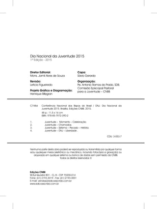 Dia Nacional da Juventude 2015
1ª Edição - 2015
Edições CNBB
SE/Sul Quadra 801 - Cj. B - CEP 70200-014
Fone: (61) 2193-3019 - Fax: (61) 2193-3001
E-mail: vendas@edicoescnbb.com.br
www.edicoescnbb.com.br
Diretor Editorial:
Mons. Jamil Alves de Souza
Revisão:
Leticia Figueiredo
Projeto Gráfico e Diagramação:
Henrique Billygran
Capa:
Sávio Gerardo
Organização:
Pe. Antonio Ramos do Prado, SDB.
Comissão Episcopal Pastoral
para a Juventude – CNBB
C748d Conferência Nacional dos Bispos do Brasil / DNJ: Dia Nacional da
Juventude 2015. Brasília, Edições CNBB. 2015.
48 p.: 11,5 x 16 cm
ISBN: 978-85-7972-390-2
1. Juventude – Momento – Celebração;
2. Juventude – Chamados;
3. Juventude – Sistema – Pecado – História;
4. Juventude – DNJ – Liberdade .
CDU: 3-053.7
Nenhuma parte desta obra poderá ser reproduzida ou transmitida por qualquer forma
e/ou quaisquer meios (eletrônico ou mecânico, incluindo fotocópia e gravação) ou
arquivada em qualquer sistema ou banco de dados sem permissão da CNBB.
Todos os direitos reservados ©
 